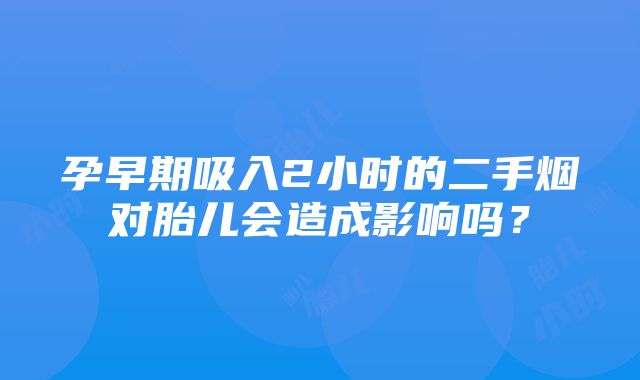 孕早期吸入2小时的二手烟对胎儿会造成影响吗？