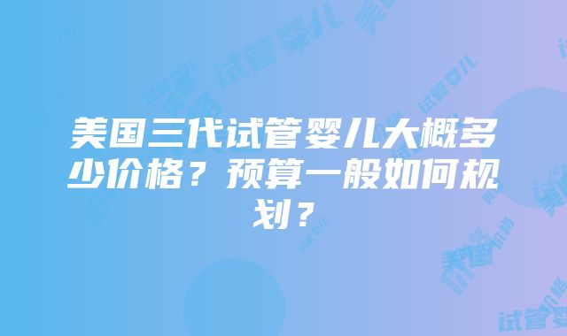 美国三代试管婴儿大概多少价格？预算一般如何规划？