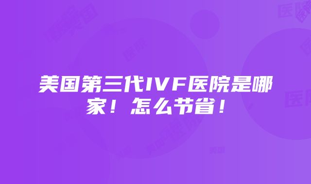 美国第三代IVF医院是哪家！怎么节省！