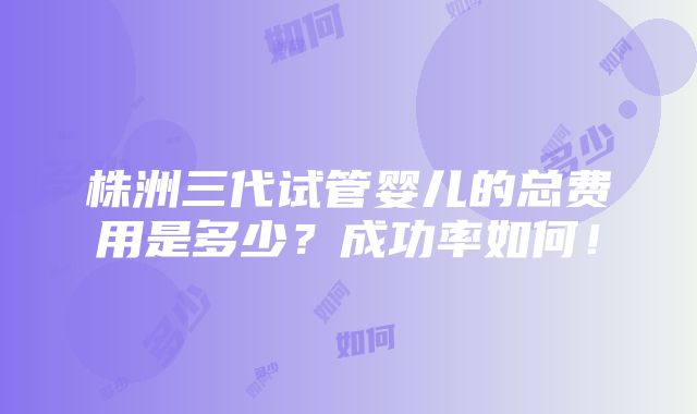 株洲三代试管婴儿的总费用是多少？成功率如何！