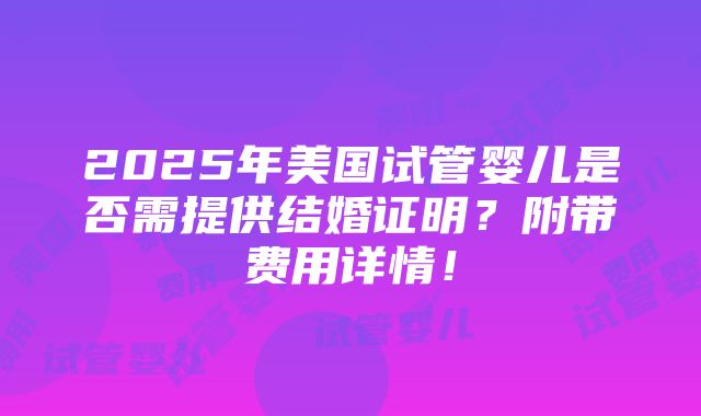 2025年美国试管婴儿是否需提供结婚证明？附带费用详情！