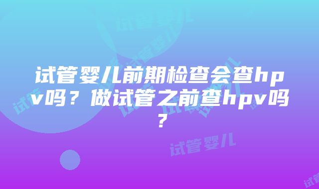 试管婴儿前期检查会查hpv吗？做试管之前查hpv吗？