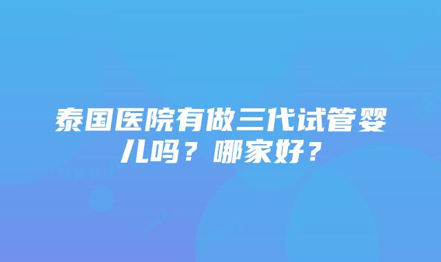 泰国医院有做三代试管婴儿吗？哪家好？