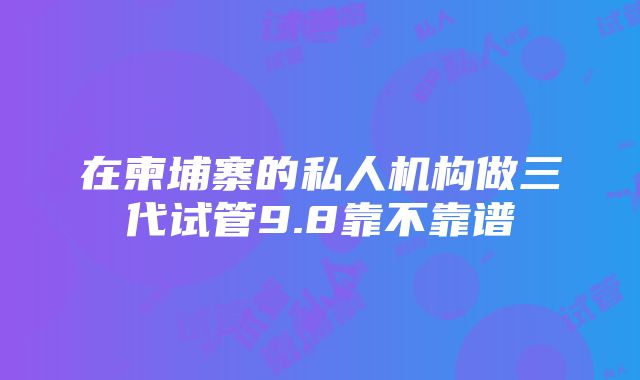 在柬埔寨的私人机构做三代试管9.8靠不靠谱