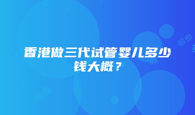 香港做三代试管婴儿多少钱大概？