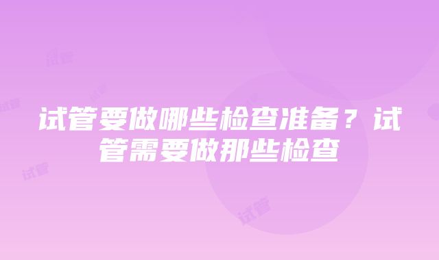 试管要做哪些检查准备？试管需要做那些检查