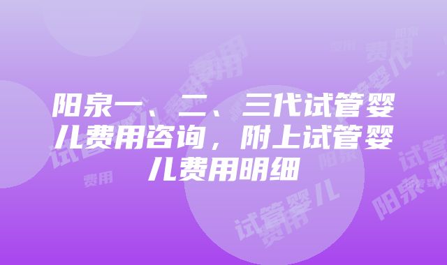 阳泉一、二、三代试管婴儿费用咨询，附上试管婴儿费用明细