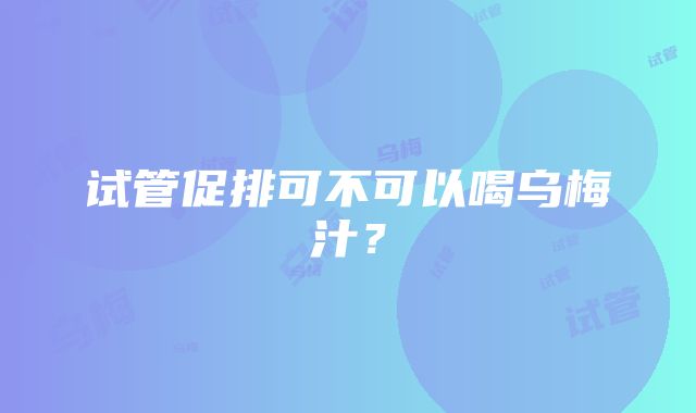 试管促排可不可以喝乌梅汁？