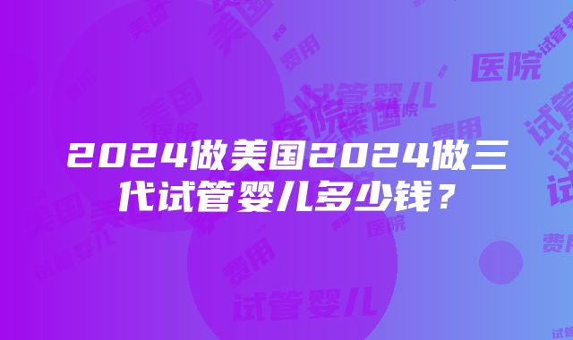 2024做美国2024做三代试管婴儿多少钱？