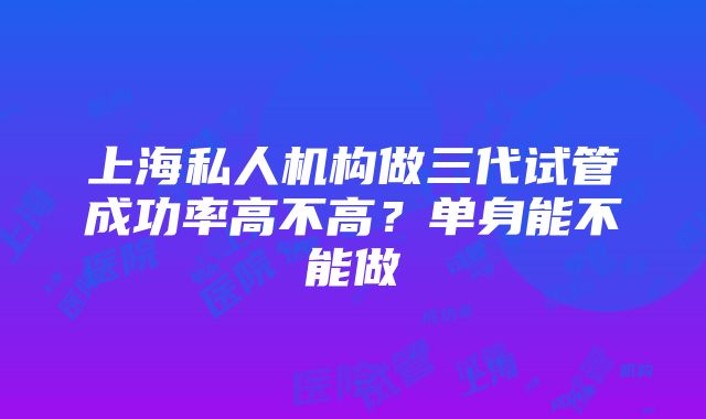 上海私人机构做三代试管成功率高不高？单身能不能做