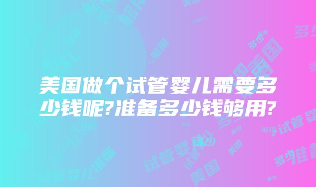美国做个试管婴儿需要多少钱呢?准备多少钱够用?