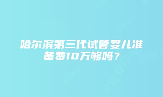 哈尔滨第三代试管婴儿准备费10万够吗？