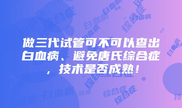 做三代试管可不可以查出白血病、避免唐氏综合症，技术是否成熟！