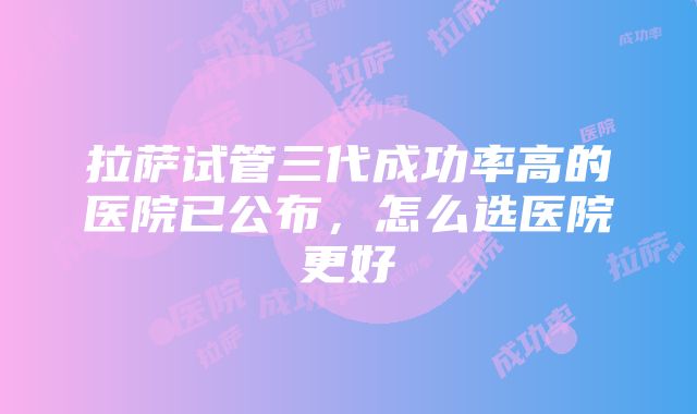 拉萨试管三代成功率高的医院已公布，怎么选医院更好