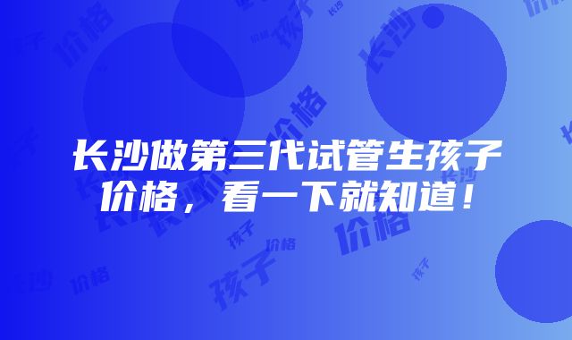 长沙做第三代试管生孩子价格，看一下就知道！