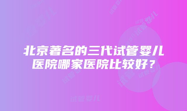 北京著名的三代试管婴儿医院哪家医院比较好？