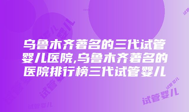 乌鲁木齐著名的三代试管婴儿医院,乌鲁木齐著名的医院排行榜三代试管婴儿