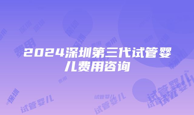 2024深圳第三代试管婴儿费用咨询