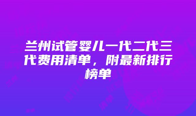 兰州试管婴儿一代二代三代费用清单，附最新排行榜单