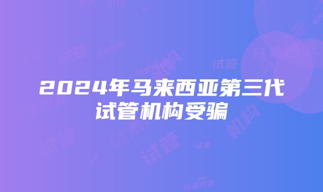 2024年马来西亚第三代试管机构受骗