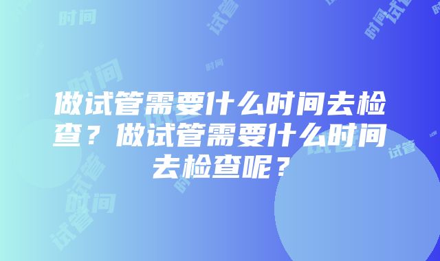 做试管需要什么时间去检查？做试管需要什么时间去检查呢？