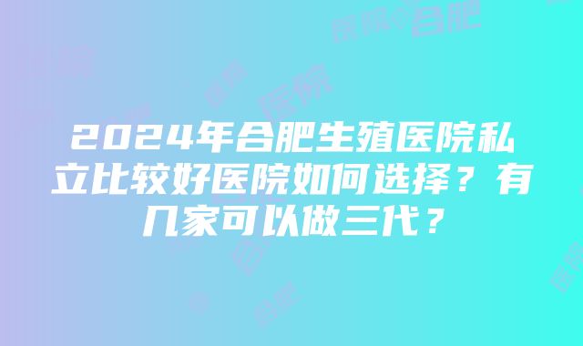 2024年合肥生殖医院私立比较好医院如何选择？有几家可以做三代？