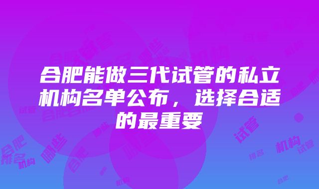 合肥能做三代试管的私立机构名单公布，选择合适的最重要