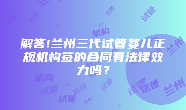 解答!兰州三代试管婴儿正规机构签的合同有法律效力吗？