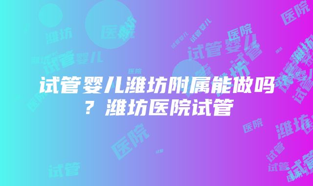 试管婴儿潍坊附属能做吗？潍坊医院试管