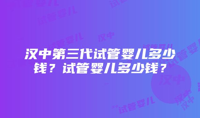 汉中第三代试管婴儿多少钱？试管婴儿多少钱？