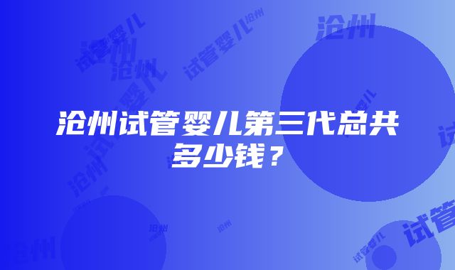 沧州试管婴儿第三代总共多少钱？