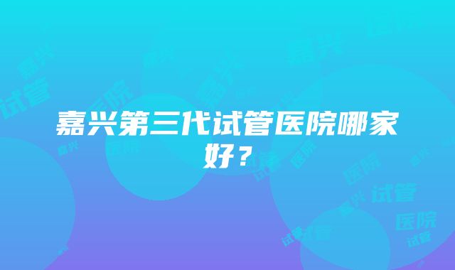 嘉兴第三代试管医院哪家好？