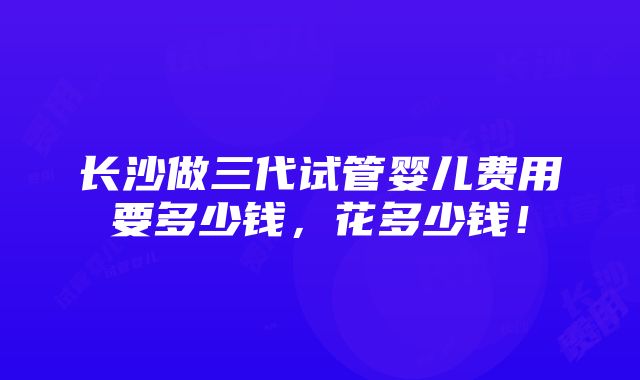 长沙做三代试管婴儿费用要多少钱，花多少钱！