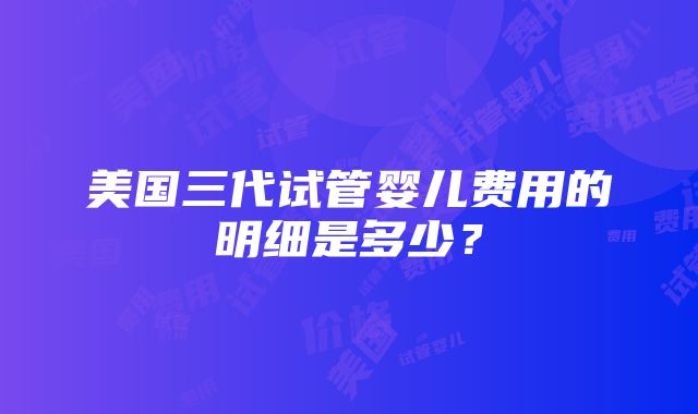 美国三代试管婴儿费用的明细是多少？