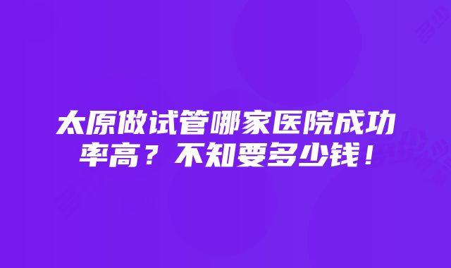 太原做试管哪家医院成功率高？不知要多少钱！