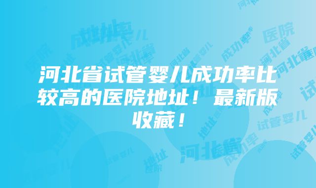 河北省试管婴儿成功率比较高的医院地址！最新版收藏！