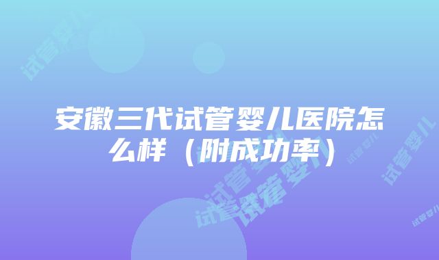 安徽三代试管婴儿医院怎么样（附成功率）