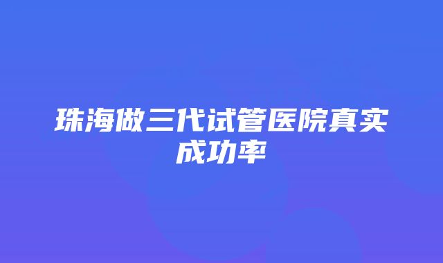 珠海做三代试管医院真实成功率