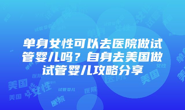 单身女性可以去医院做试管婴儿吗？自身去美国做试管婴儿攻略分享