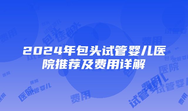 2024年包头试管婴儿医院推荐及费用详解