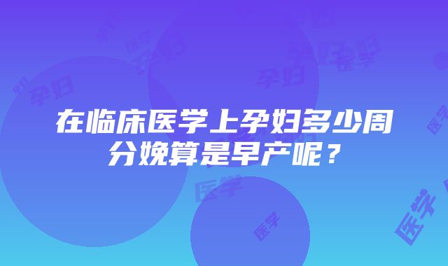 在临床医学上孕妇多少周分娩算是早产呢？