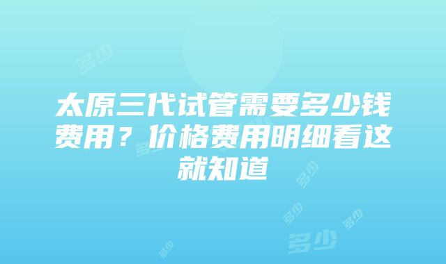 太原三代试管需要多少钱费用？价格费用明细看这就知道