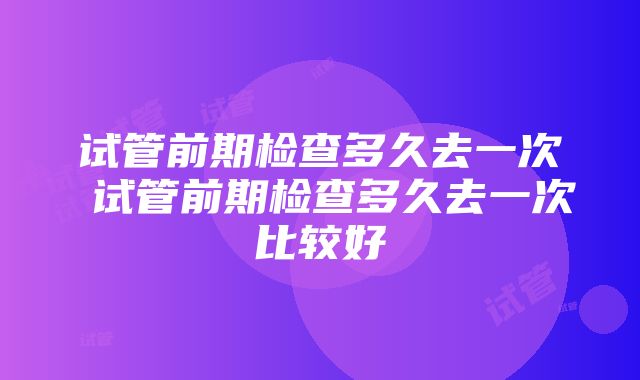 试管前期检查多久去一次 试管前期检查多久去一次比较好