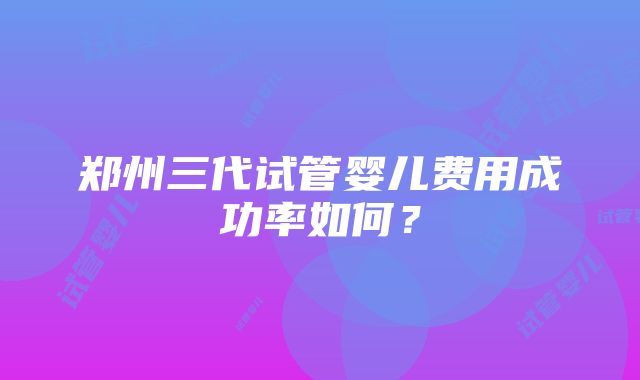 郑州三代试管婴儿费用成功率如何？