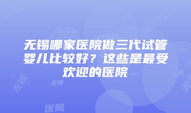 无锡哪家医院做三代试管婴儿比较好？这些是最受欢迎的医院