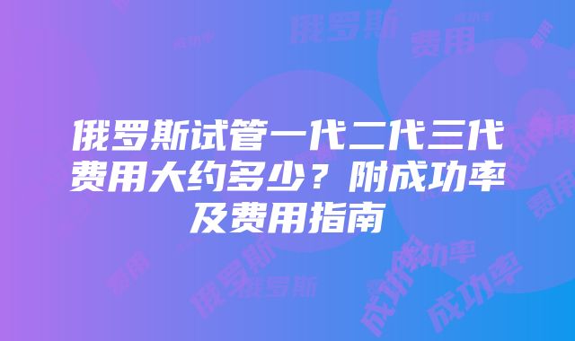 俄罗斯试管一代二代三代费用大约多少？附成功率及费用指南