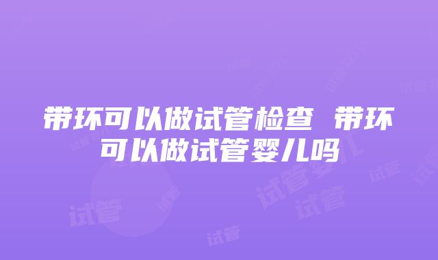 带环可以做试管检查 带环可以做试管婴儿吗