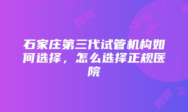 石家庄第三代试管机构如何选择，怎么选择正规医院