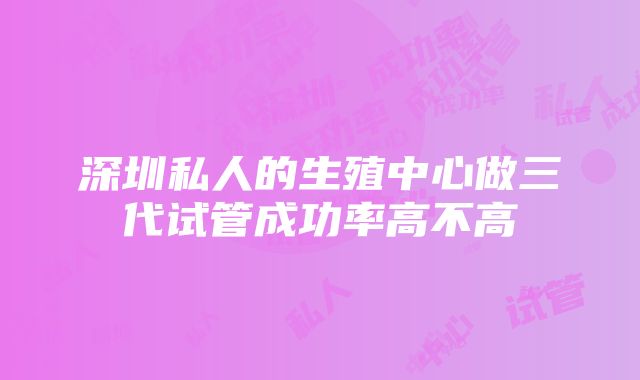 深圳私人的生殖中心做三代试管成功率高不高