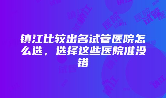 镇江比较出名试管医院怎么选，选择这些医院准没错